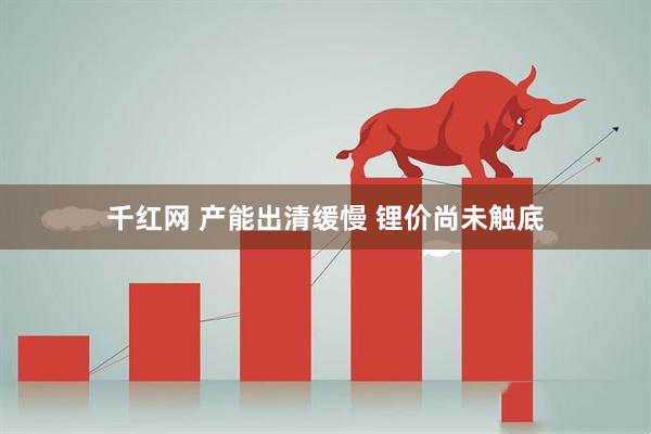千红网 产能出清缓慢 锂价尚未触底