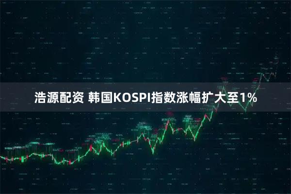 浩源配资 韩国KOSPI指数涨幅扩大至1%