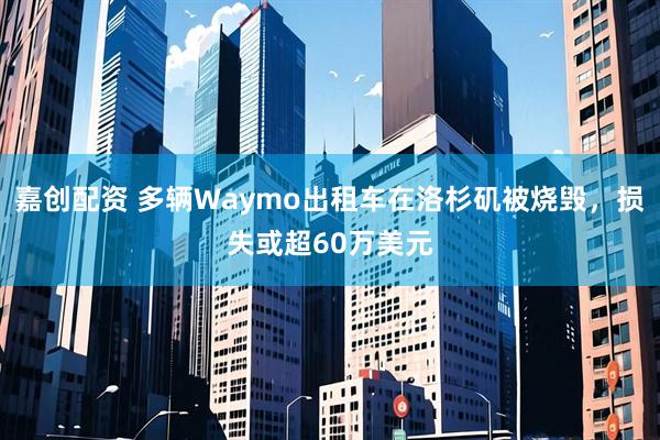 嘉创配资 多辆Waymo出租车在洛杉矶被烧毁，损失或超60万美元