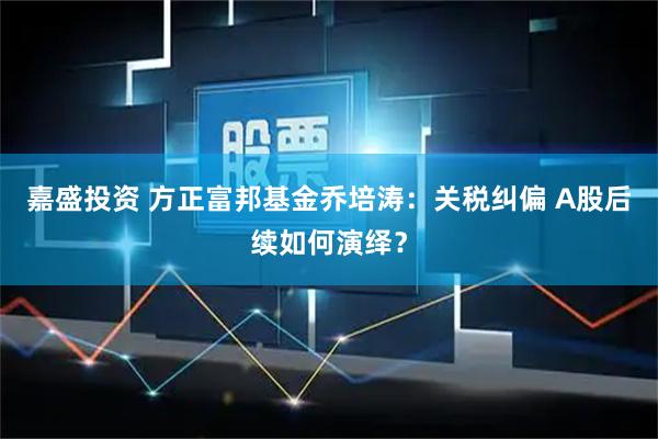 嘉盛投资 方正富邦基金乔培涛：关税纠偏 A股后续如何演绎？