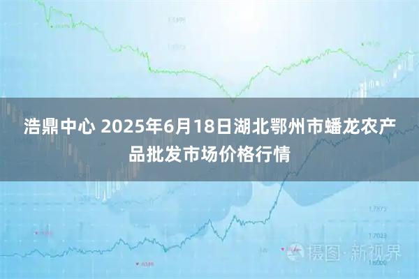 浩鼎中心 2025年6月18日湖北鄂州市蟠龙农产品批发市场价格行情
