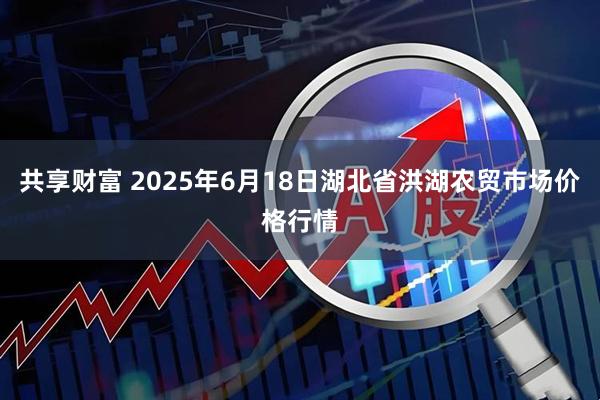 共享财富 2025年6月18日湖北省洪湖农贸市场价格行情