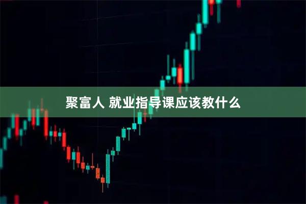 聚富人 就业指导课应该教什么
