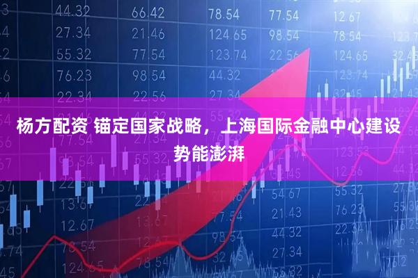 杨方配资 锚定国家战略，上海国际金融中心建设势能澎湃