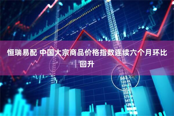 恒瑞易配 中国大宗商品价格指数连续六个月环比回升