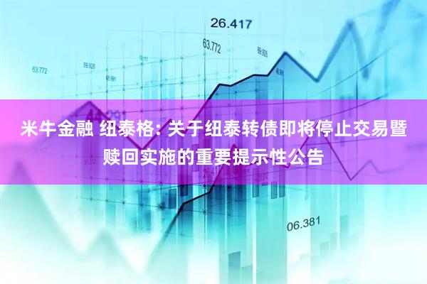 米牛金融 纽泰格: 关于纽泰转债即将停止交易暨赎回实施的重要提示性公告
