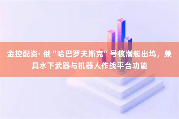 金控配资· 俄“哈巴罗夫斯克”号核潜艇出坞，兼具水下武器与机器人作战平台功能