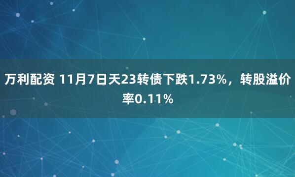 万利配资 11月7日天23转债下跌1.73%,转股溢价率0.11%