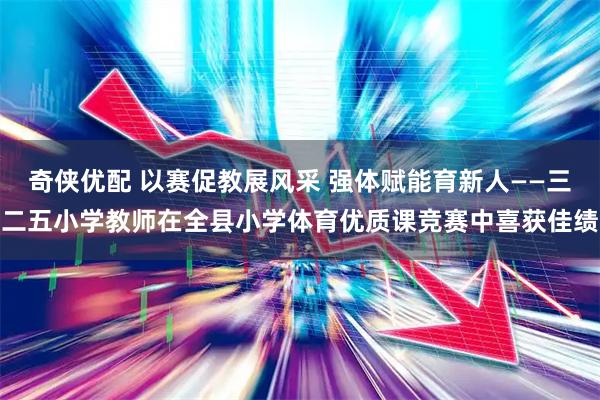 奇侠优配 以赛促教展风采 强体赋能育新人——三二五小学教师在全县小学体育优质课竞赛中喜获佳绩