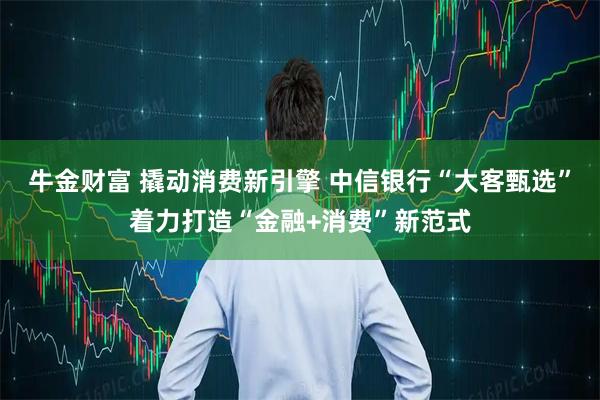 牛金财富 撬动消费新引擎 中信银行“大客甄选”着力打造“金融+消费”新范式