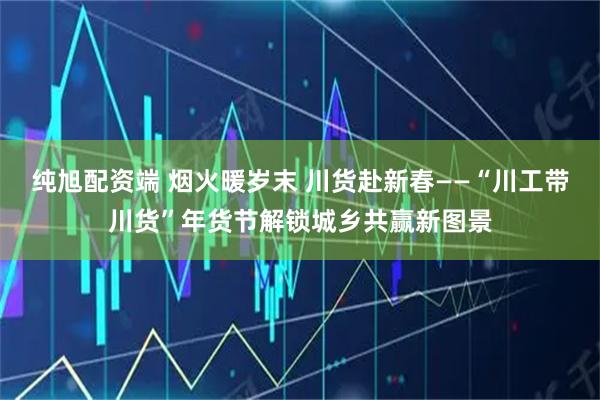 纯旭配资端 烟火暖岁末 川货赴新春——“川工带川货”年货节解锁城乡共赢新图景