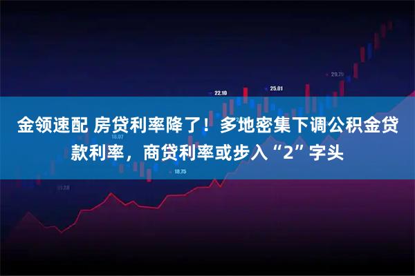 金领速配 房贷利率降了！多地密集下调公积金贷款利率，商贷利率或步入“2”字头