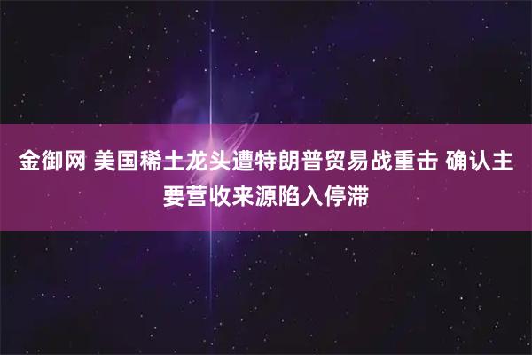 金御网 美国稀土龙头遭特朗普贸易战重击 确认主要营收来源陷入停滞