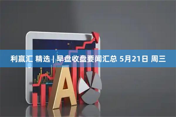 利赢汇 精选 | 早盘收盘要闻汇总 5月21日 周三