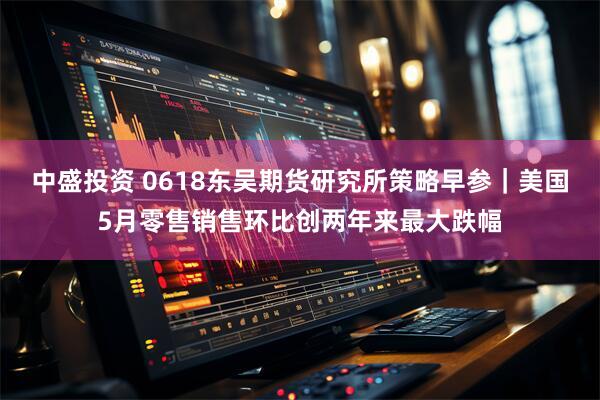 中盛投资 0618东吴期货研究所策略早参|美国5月零售销售环比创两年来最大跌幅