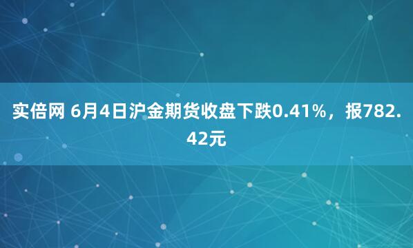 实倍网 6月4日沪金期货收盘下跌0.41%，报782.42元