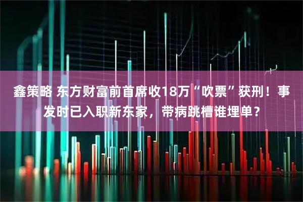 鑫策略 东方财富前首席收18万“吹票”获刑!事发时已入职新东家,带病跳槽谁埋单?