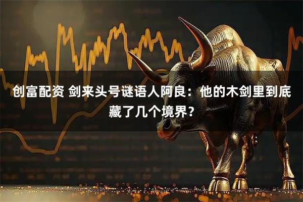 创富配资 剑来头号谜语人阿良：他的木剑里到底藏了几个境界？