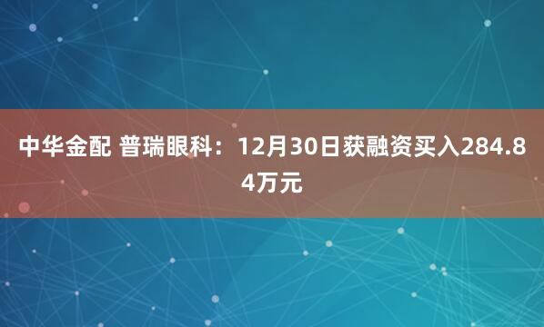 中华金配 普瑞眼科:12月30日获融资买入284.84万元