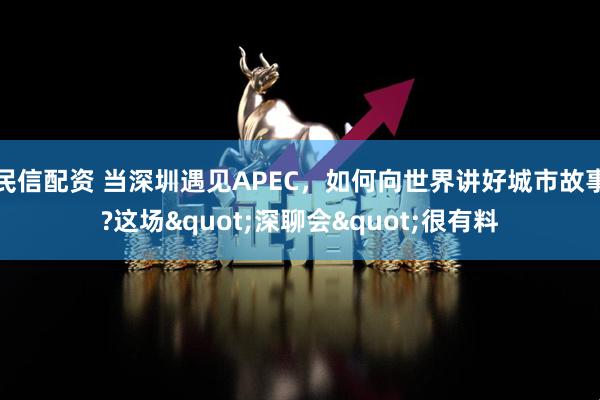 民信配资 当深圳遇见APEC,如何向世界讲好城市故事?这场"深聊会"很有料