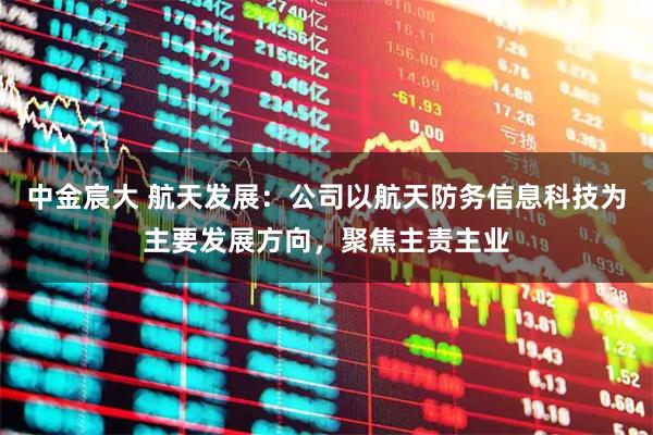 中金宸大 航天发展：公司以航天防务信息科技为主要发展方向，聚焦主责主业