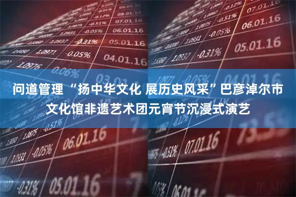 问道管理 “扬中华文化 展历史风采”巴彦淖尔市文化馆非遗艺术团元宵节沉浸式演艺