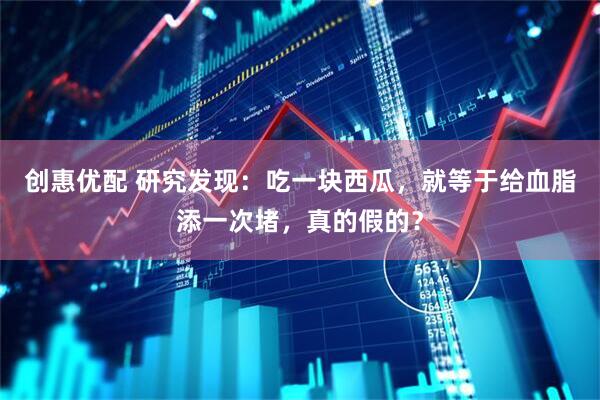 创惠优配 研究发现:吃一块西瓜,就等于给血脂添一次堵,真的假的?