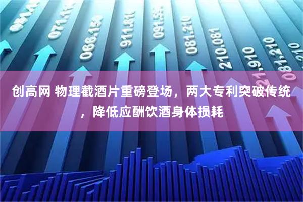 创高网 物理截酒片重磅登场,两大专利突破传统,降低应酬饮酒身体损耗