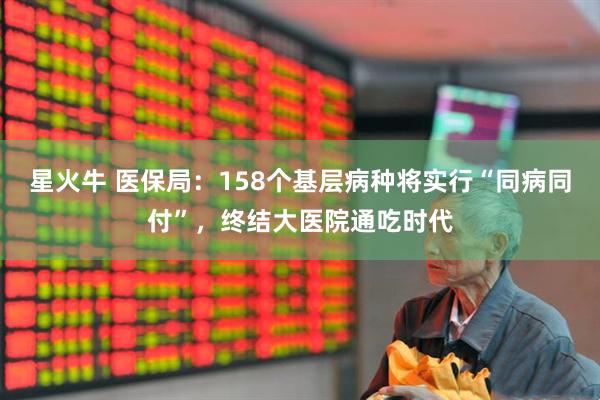 星火牛 医保局：158个基层病种将实行“同病同付”，终结大医院通吃时代