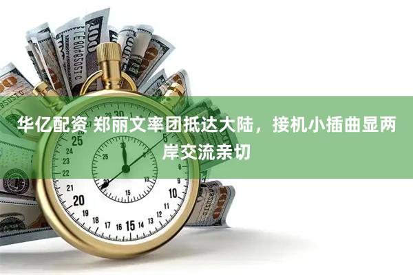 华亿配资 郑丽文率团抵达大陆，接机小插曲显两岸交流亲切