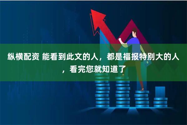 纵横配资 能看到此文的人，都是福报特别大的人，看完您就知道了