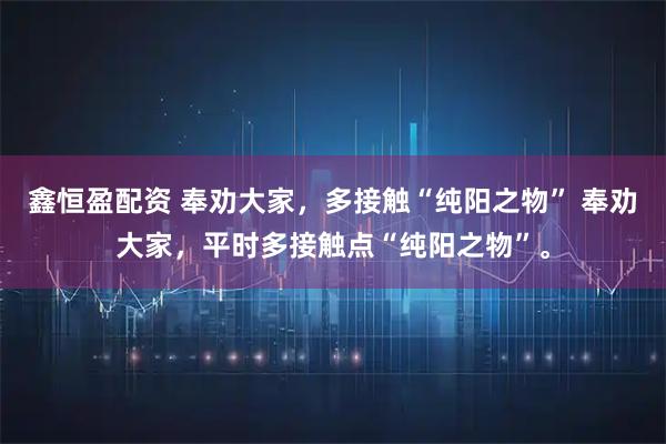 鑫恒盈配资 奉劝大家，多接触“纯阳之物” 奉劝大家，平时多接触点“纯阳之物”。